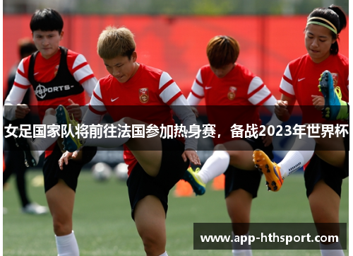 女足国家队将前往法国参加热身赛，备战2023年世界杯